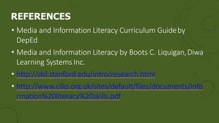 REFERENCES
• Media and Information Literacy Curriculum Guideby
DepEd
• Media and Information Literacy by Boots C. Liquigan,Diwa
Learning Systems Inc.
• http://skil.stanford.edu/intro/research.html
• http://www.cilip.org.uk/sites/default/files/documents/Info
rmation%20literacy%20skills.pdf
 