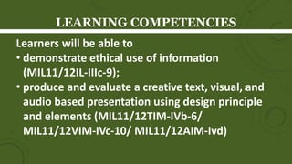 LEARNING COMPETENCIES
Learners will be able to
• demonstrate ethical use of information
(MIL11/12IL-IIIc-9);
• produce and evaluate a creative text, visual, and
audio based presentation using design principle
and elements (MIL11/12TIM-IVb-6/
MIL11/12VIM-IVc-10/ MIL11/12AIM-Ivd)
 
