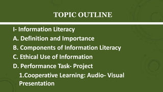 TOPIC OUTLINE
I- Information Literacy
A. Definition and Importance
B. Components of Information Literacy
C. Ethical Use of Information
D. Performance Task- Project
1.Cooperative Learning: Audio- Visual
Presentation
 