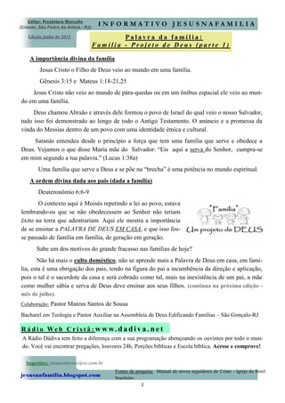 2
Edição junho de 2015
Sugestões: jesuscomvoce@oi.com.br
jesusnafamilia.blogspot.com
Fontes de pesquisa: Manual de novos seguidores de Cristo - Igreja do Betel
brasileiro.
P a l a v r a d a f a m í l i a :
F a m í l i a - P r o j e t o d e D e u s ( p a r t e 1 )
A importância divina da família
Jesus Cristo o Filho de Deus veio ao mundo em uma família.
Gênesis 3:15 e Mateus 1:18-21,25
Jesus Cristo não veio ao mundo de pára-quedas ou em um ônibus espacial ele veio ao mun-
do em uma família.
Deus chamou Abraão e através dele formou o povo de Israel do qual veio o nosso Salvador,
tudo isso foi demonstrado ao longo de todo o Antigo Testamento. O anúncio e a promessa da
vinda do Messias dentro de um povo com uma identidade étnica e cultural.
Satanás entendeu desde o princípio a força que tem uma família que serve e obedece a
Deus. Vejamos o que disse Maria mãe do Salvador: “Eis aqui a serva do Senhor, cumpra-se
em mim segundo a tua palavra.” (Lucas 1:38a)
Uma família que serve a Deus e se põe na “brecha” é uma potência no mundo espiritual.
A ordem divina dada aos pais (dada a família)
Deuteronômio 6:6-9
O contexto aqui é Moisés repetindo a lei ao povo, estava
lembrando-os que se não obedecessem ao Senhor não teriam
êxito na terra que adentrariam. Aqui ele mostra a importância
de se ensinar a PALAVRA DE DEUS EM CASA, e que isso fos-
se passado de família em família, de geração em geração.
Sabe um dos motivos do grande fracasso nas famílias de hoje?
Não há mais o culto doméstico, não se aprende mais a Palavra de Deus em casa, em famí-
lia, esta é uma obrigação dos pais, tendo na figura do pai a incumbência da direção e aplicação,
pois o tal é o sacerdote da casa e será cobrado como tal, mais na inexistência de um pai, a mãe
como mulher sábia e serva de Deus deve ensinar aos seus filhos. (continua na próxima edição -
mês de julho).
Editor: Presbítero Marcello
(Cidade: São Pedro da Aldeia - RJ)
I N F O R M A T I V O J E S U S N A F A M I L I A
Colaboração: Pastor Mateus Santos de Sousa
Bacharel em Teologia e Pastor Auxiliar na Assembleia de Deus Edificando Famílias – São Gonçalo-RJ
A Rádio Dádiva tem feito a diferença com a sua programação abençoando os ouvintes por todo o mun-
do. Você vai encontrar pregações, louvores 24h, Porções bíblicas e Escola bíblica. Acesse e comprove!
R á d i o We b C r i s t ã : w w w. d a d iv a . n e t
 
