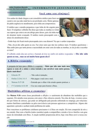 2
Edição setembro de 2015
Sugestões: jesuscomvoce@oi.com.br
jesusnafamilia.blogspot.com
Fontes de pesquisa: Manual de novos seguidores de Cristo - Igreja do Betel
Brasileiro e Bíblia da Família KEMP (SBB).
Vo c ê a m a s e u c ô n j u g e ?
Editor: Presbítero Marcello
(Cidade: São Pedro da Aldeia - RJ)
I N F O R M A T I V O J E S U S N A F A M I L I A
Um senhor de idade chegou a um consultório médico para fazer um
curativo em sua mão onde havia um profundo corte. Muito apressa-
do pediu urgência no atendimento, pois tinha um compromisso.
O médico que o atendia perguntou o que tinha de tão urgente para
fazer. O simpático velhinho lhe disse que todas as manhas ia visitar
sua esposa que estava em um abrigo para idosos, pois ela tinha mal
de alzaimer muito avançado. O médico muito preocupado com o
atraso do atendimento disse:
- Então hoje ela ficará muito preocupada com a sua demora? No que o senhor respondeu:
- Não, ela já não sabe quem eu sou. Faz cinco anos que não me conhece mais. O médico questionou: -
Mas então para que tanta pressa e necessidade em estar com ela todas as manhas, se ela já não o reconhe-
ce mais?
O velhinho então deu um sorriso e batendo de leve no ombro do médico respondeu: - Ela não sabe
quem eu sou... mas eu sei muito bem quem ela é!
Em Mateus 9:36 vemos Jesus percebendo a aflição e o sentimento de abandono das multidões que o
seguiam. Ele atendia essas pessoas com amor e lhes oferecia consolo. Nos dias de hoje, vivemos cerca-
dos por fontes de estresse, que pode ser deflagrado pela pressão enfrentada no emprego, por relaciona-
mentos familiares conturbados ou pela convivência com pessoas agressivas e competitivas. Alguns não
aguentam a pressão e acabam tendo problemas de saúde.
Para vencermos os problemas cotidianos precisamos ir à Deus em oração. Ele tem compaixão de nós e
nos atende. Orar com a família (todos reunidos) ajuda a compartilhar a tensão e leva a família a um grau
maior de intimidade com Deus. A oração também proporciona alívio, haja vista Deus ouvir a nossa ora-
ção.
A B í b l i a r e s p o n d e :
A pergunta de hoje para a Bíblia é a seguinte: - Sinto que não amo mais meu
esposo (e nem ele a mim) e estou tentada a me envolver com outra pessoa.
Qual o mal disso?
 Gênesis 39 - Não ceda à tentação;
 Oséias 2:2-8; 3:1-3 - Não pague o mal com o mal;
 Mateus 5:27-28 - Entenda que o olhar é tão errado quanto praticar; e
 1º Coríntios 6:12-20 - Use seu corpo para honrar a Deus.
M u l t i d õ e s a f l i t a s e e x a u s t a s :
 