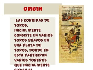 ORIGEN
 Las corridas de
toros,
inicialmente
consiste en varios
toros bravos en
una plaza de
toros, donde en
esta participan
varios toreros
que inicialmente
 
