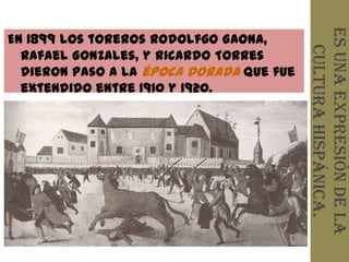 Es una expresión de la
En 1899 los toreros Rodolfgo Gaona,




                                            cultura hispánica.
  Rafael Gonzales, y Ricardo Torres
  dieron paso a la época dorada que fue
  extendido entre 1910 y 1920.
 