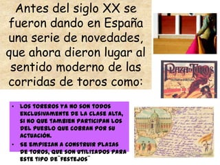 Antes del siglo XX se
fueron dando en España
una serie de novedades,
que ahora dieron lugar al
 sentido moderno de las
corridas de toros como:
 • Los toreros ya no son todos
   exclusivamente de la clase alta,
   si no que tambien participan los
   del pueblo que cobran por su
   actuación.
 • Se empiezan a construir plazas
   de toros, que son utilizados para
   este tipo de¨festejos¨
 