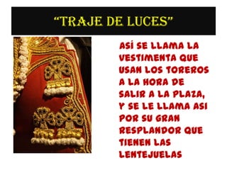 “TRAJE DE LUCES”
        Así se llama la
        vestimenta que
        usan los toreros
        a la hora de
        salir a la plaza,
        y se le llama asi
        por su gran
        resplandor que
        tienen las
        lentejuelas
 