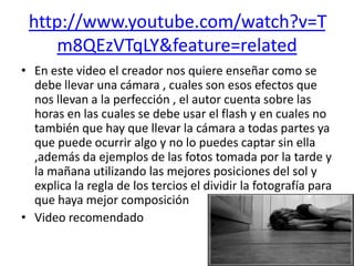 http://www.youtube.com/watch?v=T
     m8QEzVTqLY&feature=related
• En este video el creador nos quiere enseñar como se
  debe llevar una cámara , cuales son esos efectos que
  nos llevan a la perfección , el autor cuenta sobre las
  horas en las cuales se debe usar el flash y en cuales no
  también que hay que llevar la cámara a todas partes ya
  que puede ocurrir algo y no lo puedes captar sin ella
  ,además da ejemplos de las fotos tomada por la tarde y
  la mañana utilizando las mejores posiciones del sol y
  explica la regla de los tercios el dividir la fotografía para
  que haya mejor composición
• Video recomendado
 