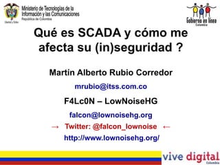 Qué es SCADA y cómo me
 afecta su (in)seguridad ?
  Martín Alberto Rubio Corredor
       mrubio@itss.com.co

     F4Lc0N – LowNoiseHG
      falcon@lownoisehg.org
  → Twitter: @falcon_lownoise ←
     http://www.lownoisehg.org/
 