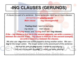 A clause is a part of a sentence. Some sentences have two or more clauses:
Jim hurt his arm playing tennis
Main clause -ing clause(gerund)
Feeling tired, I went to bed early.
-ing clause main clause
“Playing tennis” and “feeling tired” are –ing clauses.
If the – ing clause is first (as in the second example), we write a comma (,)
between the clauses. If the – ing clause is first (as in the second example),
we write a comma (,) between the clauses.
We also use –ing when one action happens during another action. We use –
ing for the longer action. The longer action is the second part of the sentence:
Jim hurt his arm playing tennis. (=while he was playing )
Did you cut yourself shaving? (= while you were shaving)
 