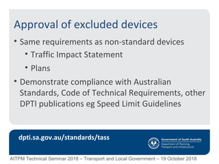 Approval of excluded devices
• Same requirements as non-standard devices
• Traffic Impact Statement
• Plans
• Demonstrate compliance with Australian
Standards, Code of Technical Requirements, other
DPTI publications eg Speed Limit Guidelines
dpti.sa.gov.au/standards/tass
AITPM Technical Seminar 2018 – Transport and Local Government – 19 October 2018
 