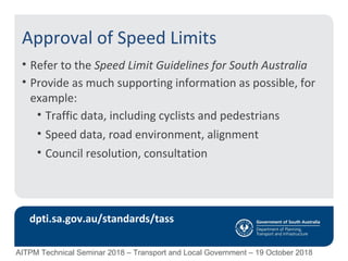 Approval of Speed Limits
• Refer to the Speed Limit Guidelines for South Australia
• Provide as much supporting information as possible, for
example:
• Traffic data, including cyclists and pedestrians
• Speed data, road environment, alignment
• Council resolution, consultation
dpti.sa.gov.au/standards/tass
AITPM Technical Seminar 2018 – Transport and Local Government – 19 October 2018
 