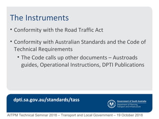 The Instruments
• Conformity with the Road Traffic Act
• Conformity with Australian Standards and the Code of
Technical Requirements
• The Code calls up other documents – Austroads
guides, Operational Instructions, DPTI Publications
dpti.sa.gov.au/standards/tass
AITPM Technical Seminar 2018 – Transport and Local Government – 19 October 2018
 