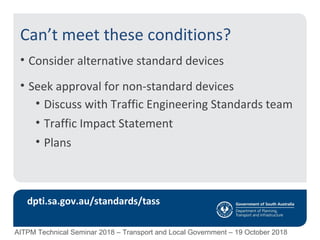 Can’t meet these conditions?
• Consider alternative standard devices
• Seek approval for non-standard devices
• Discuss with Traffic Engineering Standards team
• Traffic Impact Statement
• Plans
dpti.sa.gov.au/standards/tass
AITPM Technical Seminar 2018 – Transport and Local Government – 19 October 2018
 