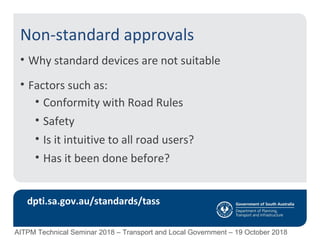 Non-standard approvals
• Why standard devices are not suitable
• Factors such as:
• Conformity with Road Rules
• Safety
• Is it intuitive to all road users?
• Has it been done before?
dpti.sa.gov.au/standards/tass
AITPM Technical Seminar 2018 – Transport and Local Government – 19 October 2018
 