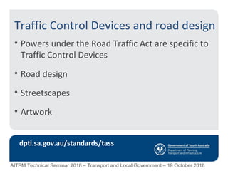 Traffic Control Devices and road design
• Powers under the Road Traffic Act are specific to
Traffic Control Devices
• Road design
• Streetscapes
• Artwork
dpti.sa.gov.au/standards/tass
AITPM Technical Seminar 2018 – Transport and Local Government – 19 October 2018
 
