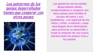 Los gobiernos de los
paises desarrollados
tienen que cooperar con
otros paises
Los gobiernos de los países
desarrollados deben
comprometerse a cooperar con
otros países para facilitar el
acceso de estos y sus
ciudadanos, y en especial de los
niños y niñas, a internet y otras
tecnologías de la información
para promover su desarrollo y
evitar la creación de una nueva
barrera entre los países ricos y
los pobres.
 