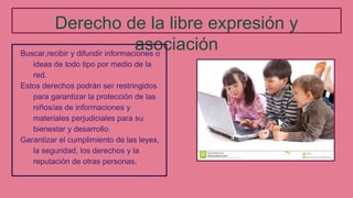 Derecho de la libre expresión y
asociaciónBuscar,recibir y difundir informaciones o
ideas de todo tipo por medio de la
red.
Estos derechos podrán ser restringidos
para garantizar la protección de las
niños/as de informaciones y
materiales perjudiciales para su
bienestar y desarrollo.
Garantizar el cumplimiento de las leyes,
la seguridad, los derechos y la
reputación de otras personas.
 