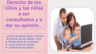 Derecho de los
niños y las niñas
a ser
consultados y a
dar su opinión...
...cuando se aplican leyes o normas
de Internet que les afecten como:
➔ Restricciones de contenidos
➔ Lucha contra los abusos
➔ Limitaciones de acceso
 