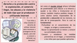 Derecho a la protección contra
la explotación, el comercio
ilegal, los abusos y la violencia
de todo tipo que se produzcan
utilizando internet
Así como el mundo virtual ofrece infinidad
de posibilidades para educar a la infancia y
ayudar a los niños a involucrarse en el
mismo, también implica posibles riesgos. Y
como adultos somos responsables de la
protección y educación de los menores, no
sólo de la preocupación. Para lo cual es
fundamental:
Profundizar en el conocimiento de los
riesgos, su origen y consecuencias.
Buscar la aproximación al menor y conocer
sus actividades online.
Conocer y establecer las medidas
preventivas en el hogar, y transmitirlas
a los niños para que puedan aplicarlas.
“Los niños y
niñas tendrán el
derecho de
utilizar internet
para reconocer y
protegerse de los
abusos, para dar
a conocer y
defender sus
derechos”
 