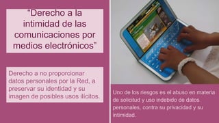 “Derecho a la
intimidad de las
comunicaciones por
medios electrónicos”
Derecho a no proporcionar
datos personales por la Red, a
preservar su identidad y su
imagen de posibles usos ilícitos.
Uno de los riesgos es el abuso en materia
de solicitud y uso indebido de datos
personales, contra su privacidad y su
intimidad.
 