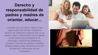 Derecho y
responsabilidad de
padres y madres de
orientar, educar...
y acordar con sus hijos e hijas un uso
responsable de internet: establecer
tiempos de utilización, páginas que no se
deben visitar o información que no deben
proporcionar para protegerlos de
mensajes y situaciones peligrosas,
etcétera. Para ello los padres y madres
también deben poder formarse en el uso
de internet e informarse de sus
contenidos.
 