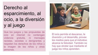 Derecho al
esparcimiento, al
ocio, a la diversión
y al juego
Que los juegos y las propuestas de
ocio en internet no contengan
violencia gratuita, ni mensajes
racistas, sexistas o denigrantes y
respeten los derechos de los niños y
la imagen de los niños y otras
personas.
El ocio permite el descanso, la
diversión y el desarrollo, provee
los medios para que el individuo
alcance la felicidad. También no
hay que olvidar que mediante el
juego los niños aprenden.
 