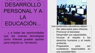 DERECHO AL
DESARROLLO
PERSONAL Y A
LA
EDUCACIÓN...
… y a todas las oportunidades
que las nuevas tecnologías
como Internet puedan aportar
para mejorar su formación.
Los contenidos educativos deben:
- Ser adecuados para niños/as.
- Promover el bienestar.
- Desarrollar sus capacidades.
- Inculcar el respeto a los
derechos humanos y al medio
ambiente.
- Prepararlos para ser
ciudadanos responsables en
una sociedad libre.
 