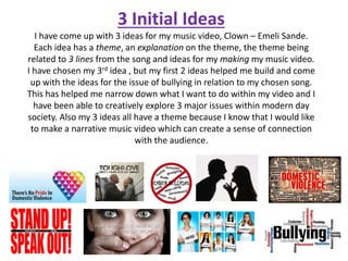3 Initial Ideas
I have come up with 3 ideas for my music video, Clown – Emeli Sande.
Each idea has a theme, an explanation on the theme, the theme being
related to 3 lines from the song and ideas for my making my music video.
I have chosen my 3rd idea , but my first 2 ideas helped me build and come
up with the ideas for the issue of bullying in relation to my chosen song.
This has helped me narrow down what I want to do within my video and I
have been able to creatively explore 3 major issues within modern day
society. Also my 3 ideas all have a theme because I know that I would like
to make a narrative music video which can create a sense of connection
with the audience.
 