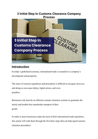 3 Initial Step In Customs Clearance Company
Process
Introduction
In today’s globalised economy, international trade is essential to a company’s
development and prosperity.
The maze of customs regulations and procedures is difficult to navigate, however,
and doing so can cause delays, higher prices, and even
penalties.
Businesses rely heavily on efficient customs clearance systems to guarantee the
timely and trouble-free transborder transport of their
goods.
In order to assist businesses make the most of their international trade operations,
this article will walk them through the first three steps that can help speed customs
clearance procedures.
 