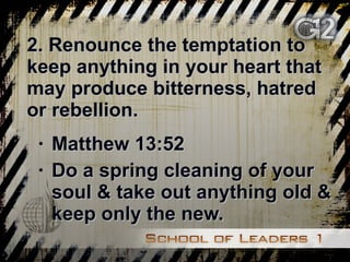 2. Renounce the temptation to keep anything in your heart that may produce bitterness, hatred or rebellion. Matthew 13:52 Do a spring cleaning of your soul & take out anything old & keep only the new. 