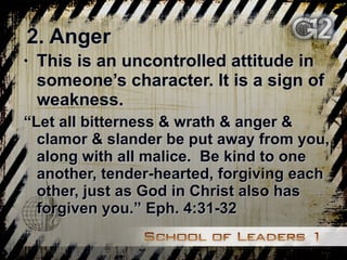 2. Anger This is an uncontrolled attitude in someone’s character. It is a sign of weakness. “ Let all bitterness & wrath & anger & clamor & slander be put away from you, along with all malice.  Be kind to one another, tender-hearted, forgiving each other, just as God in Christ also has forgiven you.” Eph. 4:31-32 