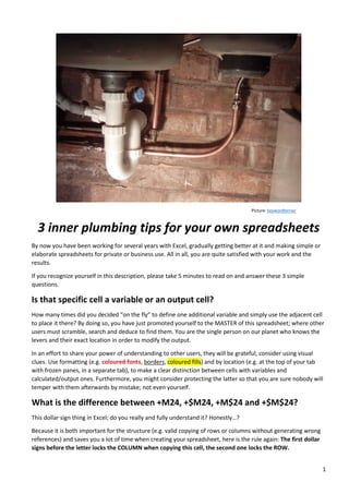 1
Picture: keywordterrier
3 inner plumbing tips for your own spreadsheets
By now you have been working for several years with Excel, gradually getting better at it and making simple or
elaborate spreadsheets for private or business use. All in all, you are quite satisfied with your work and the
results.
If you recognize yourself in this description, please take 5 minutes to read on and answer these 3 simple
questions.
Is that specific cell a variable or an output cell?
How many times did you decided “on the fly” to define one additional variable and simply use the adjacent cell
to place it there? By doing so, you have just promoted yourself to the MASTER of this spreadsheet; where other
users must scramble, search and deduce to find them. You are the single person on our planet who knows the
levers and their exact location in order to modify the output.
In an effort to share your power of understanding to other users, they will be grateful, consider using visual
clues. Use formatting (e.g. coloured fonts, borders, coloured fills) and by location (e.g. at the top of your tab
with frozen panes, in a separate tab), to make a clear distinction between cells with variables and
calculated/output ones. Furthermore, you might consider protecting the latter so that you are sure nobody will
temper with them afterwards by mistake; not even yourself.
What is the difference between +M24, +$M24, +M$24 and +$M$24?
This dollar sign thing in Excel; do you really and fully understand it? Honestly…?
Because it is both important for the structure (e.g. valid copying of rows or columns without generating wrong
references) and saves you a lot of time when creating your spreadsheet, here is the rule again: The first dollar
signs before the letter locks the COLUMN when copying this cell, the second one locks the ROW.
 