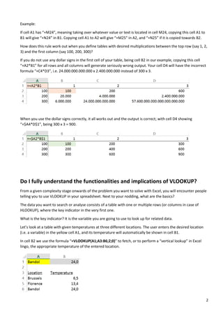 2
Example:
If cell A1 has “+M24”, meaning taking over whatever value or text is located in cell M24, copying this cell A1 to
B1 will give “+N24” in B1. Copying cell A1 to A2 will give “+M25” in A2, and “+N25” if it is copied towards B2.
How does this rule work out when you define tables with desired multiplications between the top row (say 1, 2,
3) and the first column (say 100, 200, 300)?
If you do not use any dollar signs in the first cell of your table, being cell B2 in our example, copying this cell
“+A2*B1” for all rows and all columns will generate seriously wrong output. Your cell D4 will have the incorrect
formula “+C4*D3”, i.e. 24.000.000.000.000 x 2.400.000.000 instead of 300 x 3.
When you use the dollar signs correctly, it all works out and the output is correct; with cell D4 showing
“+$A4*D$1”, being 300 x 3 = 900.
Do I fully understand the functionalities and implications of VLOOKUP?
From a given complexity stage onwards of the problem you want to solve with Excel, you will encounter people
telling you to use VLOOKUP in your spreadsheet. Next to your nodding, what are the basics?
The data you want to search or analyse consists of a table with one or multiple rows (or columns in case of
HLOOKUP), where the key indicator in the very first one.
What is the key indicator? It is the variable you are going to use to look up for related data.
Let’s look at a table with given temperatures at three different locations. The user enters the desired location
(i.e. a variable) in the yellow cell A1, and its temperature will automatically be shown in cell B1.
In cell B2 we use the formula “=VLOOKUP(A1;A3:B6;2;0)” to fetch, or to perform a “vertical lookup” in Excel
lingo, the appropriate temperature of the entered location.
 