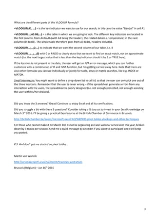 3
What are the different parts of this VLOOKUP formula?
=VLOOKUP(A1; …) = is the key indicator we want to use for our search, in this case the value “Bandol” in cell A1
=VLOOKUP(…;A3:B6;…) = is the table in which we are going to look. The different key indicators are located in
the first column, from A4 to A6 (with A3 being the header), the related data (i.e. temperature) in the next
column (B4 to B6). The whole table therefore goes from A3 to B6, headers included.
=VLOOKUP(…;…;2;…) to indicate that we want the second column of our table, i.e. B
=VLOOKUP(…;…;…;0) with 0 or FALSE to clearly state that we want to find an exact match, not an approximate
match (i.e. the next largest value that is less than the key indicator should it be 1 or TRUE here).
If the location is not present in the data, the user will get an N/A error message, which you can further
customize with a combination of IF and ISNA function, but I’m getting carried away here. Note that there are
also other formulas you can use individually or jointly for table, array or matrix searches, like e.g. INDEX or
MATCH.
Small intermezzo: You might want to define a drop-down list in cell A1 so that the user can only pick one out of
the three locations. Remember that the user is never wrong – if the spreadsheet generates errors from any
interaction with the users, the spreadsheet is poorly designed (i.e. not enough protected, not enough assisting
the user with his/her choices).
Did you know the 3 answers? Great! Continue to enjoy Excel and all its ramifications.
Did you struggle a bit with these 3 questions? Consider taking a ½ day out to invest in your Excel knowledge on
March 3rd
2016. I’ll be giving a practical Excel course at the British Chamber of Commerce in Brussels.
http://britishchamber.be/event/microsoft-excel-%E2%80%93-pivot-tables-vlookups-and-other-techniques
For those who cannot make it on March 3rd, I shall be organizing an Excel webinar series later this year, broken
down by 3 topics per session. Send me a quick message by LinkedIn if you want to participate and I will keep
you posted.
P.S. And don’t get me started on pivot tables…
Martin van Wunnik
http://arsimaprojects.eu/en/content/trainings-workshops
Brussels (Belgium) – Jan 16th
2016
 