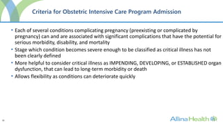 10
Criteria for Obstetric Intensive Care Program Admission
• Each of several conditions complicating pregnancy (preexisting or complicated by
pregnancy) can and are associated with significant complications that have the potential for
serious morbidity, disability, and mortality
• Stage which condition becomes severe enough to be classified as critical illness has not
been clearly defined
• More helpful to consider critical illness as IMPENDING, DEVELOPING, or ESTABLISHED organ
dysfunction, that can lead to long-term morbidity or death
• Allows flexibility as conditions can deteriorate quickly
 