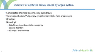 18
Overview of obstetric critical illness by organ system
• Complicated chemical dependency: Withdrawal
• Thromboembolism/Pulmonary embolism/amniotic fluid anaphylaxis
• Oncology
• Neurologic
– CVA/Neuro thromboembolic emergency
– Seizure disorders
– Eclampsia and sequelae
 