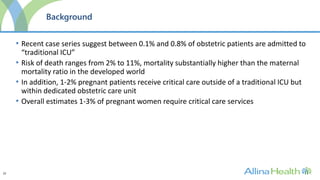 22
Background
• Recent case series suggest between 0.1% and 0.8% of obstetric patients are admitted to
“traditional ICU”
• Risk of death ranges from 2% to 11%, mortality substantially higher than the maternal
mortality ratio in the developed world
• In addition, 1-2% pregnant patients receive critical care outside of a traditional ICU but
within dedicated obstetric care unit
• Overall estimates 1-3% of pregnant women require critical care services
 