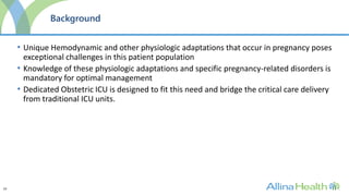 23
Background
• Unique Hemodynamic and other physiologic adaptations that occur in pregnancy poses
exceptional challenges in this patient population
• Knowledge of these physiologic adaptations and specific pregnancy-related disorders is
mandatory for optimal management
• Dedicated Obstetric ICU is designed to fit this need and bridge the critical care delivery
from traditional ICU units.
 
