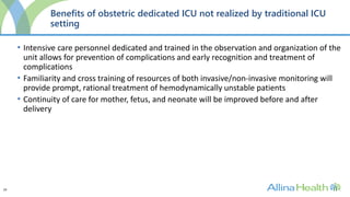 24
Benefits of obstetric dedicated ICU not realized by traditional ICU
setting
• Intensive care personnel dedicated and trained in the observation and organization of the
unit allows for prevention of complications and early recognition and treatment of
complications
• Familiarity and cross training of resources of both invasive/non-invasive monitoring will
provide prompt, rational treatment of hemodynamically unstable patients
• Continuity of care for mother, fetus, and neonate will be improved before and after
delivery
 