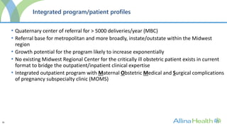 26
Integrated program/patient profiles
• Quaternary center of referral for > 5000 deliveries/year (MBC)
• Referral base for metropolitan and more broadly, instate/outstate within the Midwest
region
• Growth potential for the program likely to increase exponentially
• No existing Midwest Regional Center for the critically ill obstetric patient exists in current
format to bridge the outpatient/inpatient clinical expertise
• Integrated outpatient program with Maternal Obstetric Medical and Surgical complications
of pregnancy subspecialty clinic (MOMS)
 