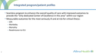 27
Integrated program/patient profiles
• Seamless program to enhance the overall quality of care with improved outcomes to
provide the “only dedicated Center of Excellence in this area” within our region
• Measurable outcomes for the most seriously ill and at risk for critical illness:
– LOS
– Morbidity
– Mortality
– Readmission to ICU
 