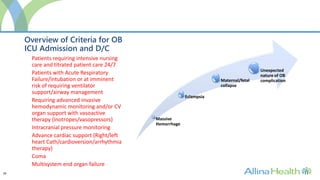 28
Overview of Criteria for OB
ICU Admission and D/C
Massive
Hemorrhage
Eclampsia
Maternal/fetal
collapse
Unexpected
nature of OB
complication
Patients requiring intensive nursing
care and titrated patient care 24/7
Patients with Acute Respiratory
Failure/intubation or at imminent
risk of requiring ventilator
support/airway management
Requiring advanced invasive
hemodynamic monitoring and/or CV
organ support with vasoactive
therapy (inotropes/vasopressors)
Intracranial pressure monitoring
Advance cardiac support (Right/left
heart Cath/cardioversion/arrhythmia
therapy)
Coma
Multisystem end organ failure
 
