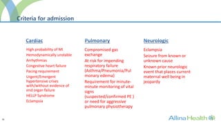 30
Criteria for admission
High probability of MI
Hemodynamically unstable
Arrhythmias
Congestive heart failure
Pacing requirement
Urgent/Emergent
hypertensive crises
with/without evidence of
end organ failure
HELLP Syndrome
Eclampsia
Compromised gas
exchange
At risk for impending
respiratory failure
(Asthma/Pneumonia/Pul
monary edema)
Requirement for minute-
minute monitoring of vital
signs
(suspected/confirmed PE )
or need for aggressive
pulmonary physiotherapy
Eclampsia
Seizure from known or
unknown cause
Known prior neurologic
event that places current
maternal well being in
jeopardy
 