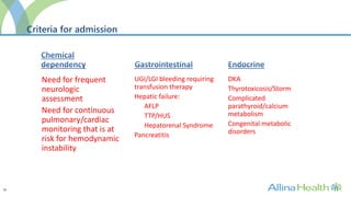 31
Criteria for admission
Need for frequent
neurologic
assessment
Need for continuous
pulmonary/cardiac
monitoring that is at
risk for hemodynamic
instability
UGI/LGI bleeding requiring
transfusion therapy
Hepatic failure:
AFLP
TTP/HUS
Hepatorenal Syndrome
Pancreatitis
DKA
Thyrotoxicosis/Storm
Complicated
parathyroid/calcium
metabolism
Congenital metabolic
disorders
 