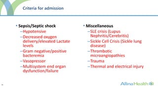 33
Criteria for admission
• Sepsis/Septic shock
–Hypotensive
–Decreased oxygen
delivery/elevated Lactate
levels
–Gram negative/positive
bacteremia
–Vasopressor
–Multisystem end organ
dysfunction/failure
• Miscellaneous
–SLE crisis (Lupus
Nephritis/Cerebritis)
–Sickle Cell Crisis (Sickle lung
disease)
–Thrombotic
microangiopathies
–Trauma
–Thermal and electrical injury
 