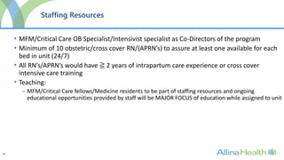 37
Staffing Resources
• MFM/Critical Care OB Specialist/Intensivist specialist as Co-Directors of the program
• Minimum of 10 obstetric/cross cover RN/(APRN’s) to assure at least one available for each
bed in unit (24/7)
• All RN’s/APRN’s would have ≧ 2 years of intrapartum care experience or cross cover
intensive care training
• Teaching:
– MFM/Critical Care fellows/Medicine residents to be part of staffing resources and ongoing
educational opportunities provided by staff will be MAJOR FOCUS of education while assigned to unit
 