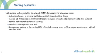 38
Staffing Resources
• All nurses to have ability to attend CME’s for obstetric intensive care:
– Adaptive changes in pregnancy that potentially impact critical illness
– Annual OB ICU course commitment that also includes simulation to maintain up to date skills set
– Formal hemodynamic monitor training
– Ventilator management therapy
– Cross cover training in the medical ICU of the L/D nursing team to fill resource requirements with all
certified ACLS
 