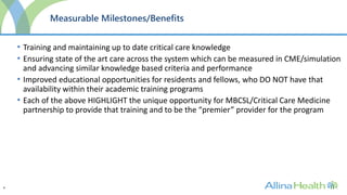 4
Measurable Milestones/Benefits
• Training and maintaining up to date critical care knowledge
• Ensuring state of the art care across the system which can be measured in CME/simulation
and advancing similar knowledge based criteria and performance
• Improved educational opportunities for residents and fellows, who DO NOT have that
availability within their academic training programs
• Each of the above HIGHLIGHT the unique opportunity for MBCSL/Critical Care Medicine
partnership to provide that training and to be the “premier” provider for the program
 