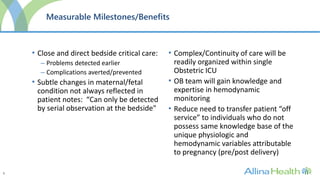 5
Measurable Milestones/Benefits
• Close and direct bedside critical care:
– Problems detected earlier
– Complications averted/prevented
• Subtle changes in maternal/fetal
condition not always reflected in
patient notes: “Can only be detected
by serial observation at the bedside"
• Complex/Continuity of care will be
readily organized within single
Obstetric ICU
• OB team will gain knowledge and
expertise in hemodynamic
monitoring
• Reduce need to transfer patient “off
service” to individuals who do not
possess same knowledge base of the
unique physiologic and
hemodynamic variables attributable
to pregnancy (pre/post delivery)
 