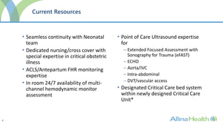 6
Current Resources
• Seamless continuity with Neonatal
team
• Dedicated nursing/cross cover with
special expertise in critical obstetric
illness
• ACLS/Antepartum FHR monitoring
expertise
• In room 24/7 availability of multi-
channel hemodynamic monitor
assessment
• Point of Care Ultrasound expertise
for
– Extended Focused Assessment with
Sonography for Trauma (eFAST)
– ECHO
– Aorta/IVC
– Intra-abdominal
– DVT/vascular access
• Designated Critical Care bed system
within newly designed Critical Care
Unit*
 