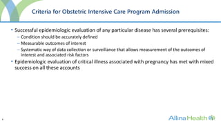 8
Criteria for Obstetric Intensive Care Program Admission
• Successful epidemiologic evaluation of any particular disease has several prerequisites:
– Condition should be accurately defined
– Measurable outcomes of interest
– Systematic way of data collection or surveillance that allows measurement of the outcomes of
interest and associated risk factors
• Epidemiologic evaluation of critical illness associated with pregnancy has met with mixed
success on all these accounts
 